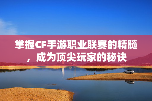 掌握CF手游职业联赛的精髓，成为顶尖玩家的秘诀