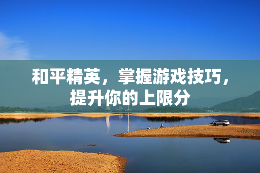 和平精英，掌握游戏技巧，提升你的上限分