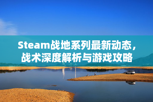 Steam战地系列最新动态，战术深度解析与游戏攻略