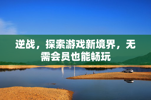 逆战，探索游戏新境界，无需会员也能畅玩