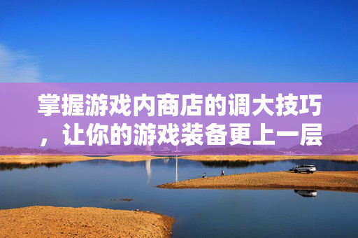 掌握游戏内商店的调大技巧，让你的游戏装备更上一层楼！