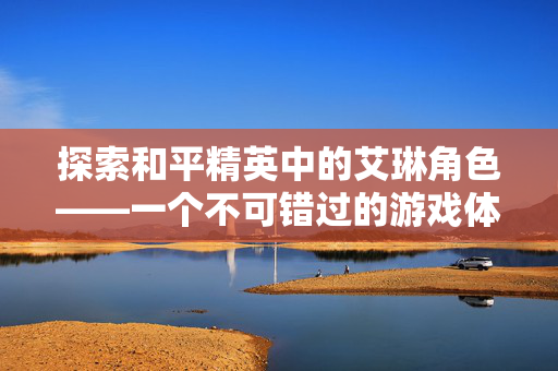 探索和平精英中的艾琳角色——一个不可错过的游戏体验
