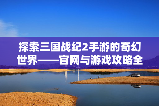 探索三国战纪2手游的奇幻世界——官网与游戏攻略全解析 探索三国战纪2手游的奇幻世界——官网与游戏攻略全解析