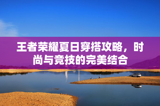 王者荣耀夏日穿搭攻略，时尚与竞技的完美结合