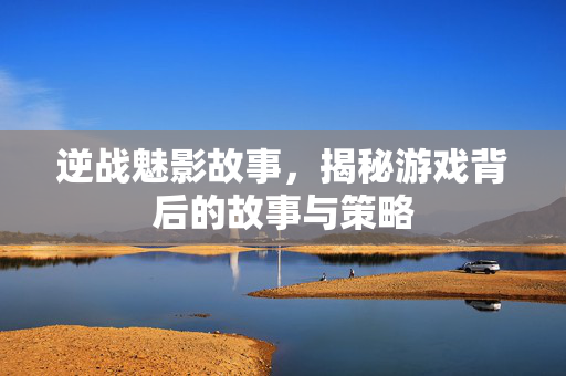 逆战魅影故事，揭秘游戏背后的故事与策略