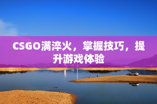 CSGO满淬火，掌握技巧，提升游戏体验
