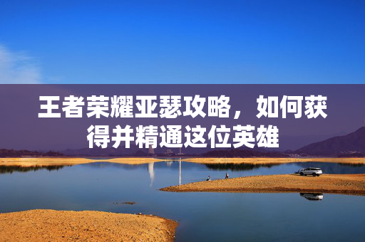 王者荣耀亚瑟攻略，如何获得并精通这位英雄