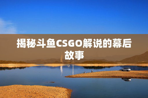 揭秘斗鱼CSGO解说的幕后故事