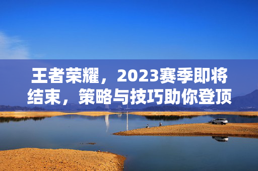 王者荣耀,2023赛季即将结束,策略与技巧助你登顶 王者荣耀,2023赛季即将结束,策略与技巧助你登顶