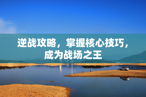 逆战攻略，掌握核心技巧，成为战场之王