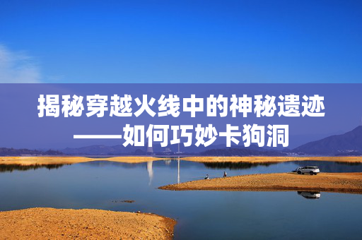 揭秘穿越火线中的神秘遗迹——如何巧妙卡狗洞