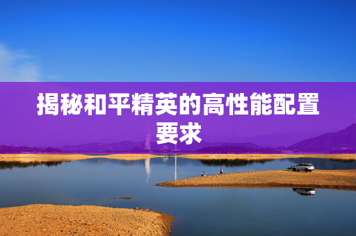 揭秘和平精英的高性能配置要求