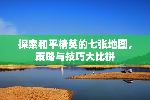 探索和平精英的七张地图，策略与技巧大比拼