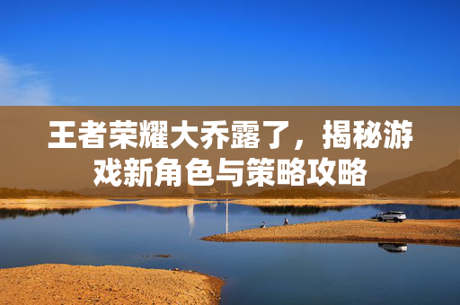 王者荣耀大乔露了，揭秘游戏新角色与策略攻略