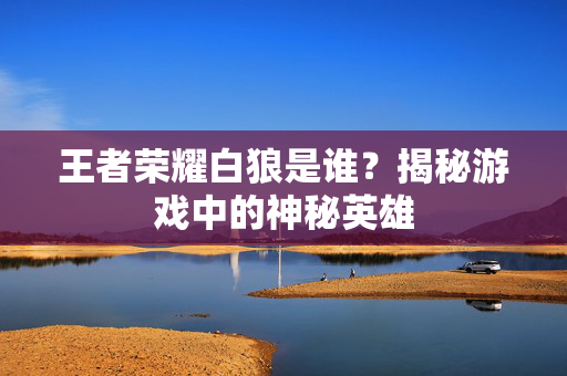 王者荣耀白狼是谁？揭秘游戏中的神秘英雄
