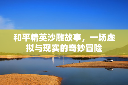 和平精英沙雕故事，一场虚拟与现实的奇妙冒险