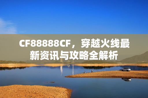 CF88888CF，穿越火线最新资讯与攻略全解析