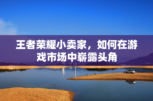 王者荣耀小卖家，如何在游戏市场中崭露头角