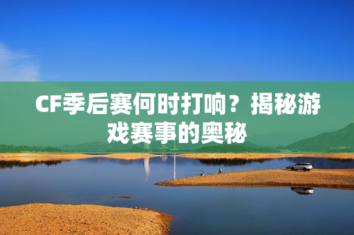 CF季后赛何时打响？揭秘游戏赛事的奥秘