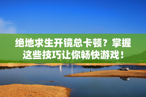 绝地求生开镜总卡顿？掌握这些技巧让你畅快游戏！