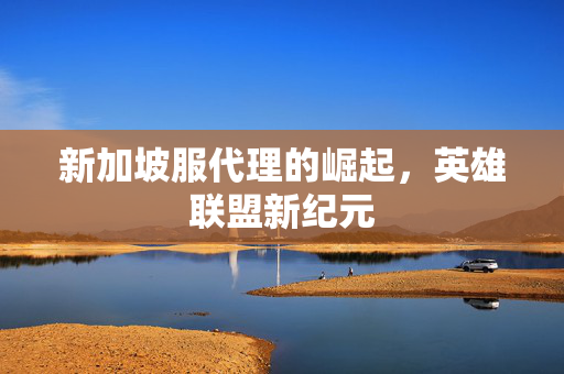 新加坡服代理的崛起，英雄联盟新纪元