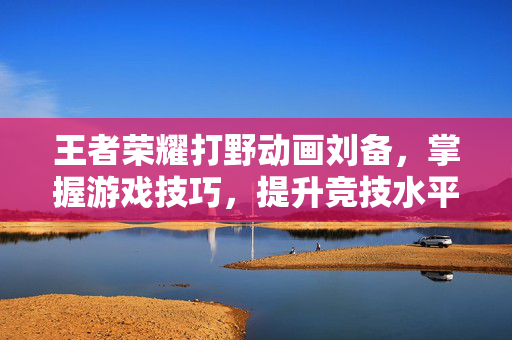 王者荣耀打野动画刘备，掌握游戏技巧，提升竞技水平