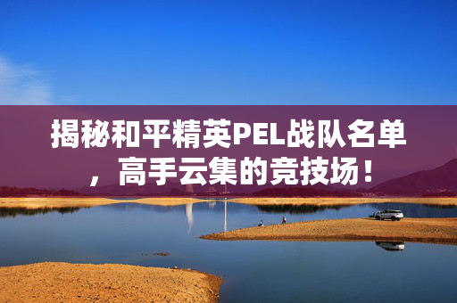 揭秘和平精英PEL战队名单，高手云集的竞技场！