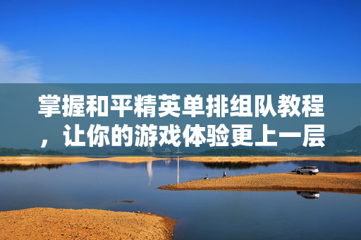 掌握和平精英单排组队教程，让你的游戏体验更上一层楼！