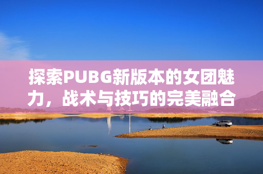 探索PUBG新版本的女团魅力，战术与技巧的完美融合