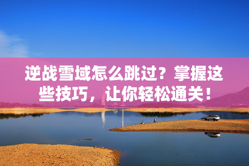 逆战雪域怎么跳过？掌握这些技巧，让你轻松通关！