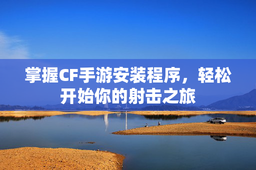 掌握CF手游安装程序，轻松开始你的射击之旅