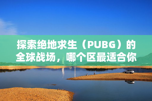 探索绝地求生（PUBG）的全球战场，哪个区最适合你？