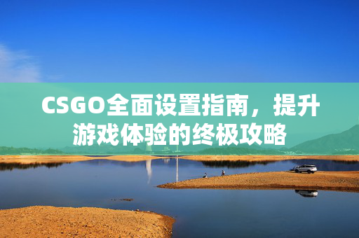 CSGO全面设置指南，提升游戏体验的终极攻略