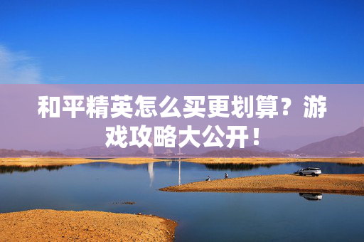 和平精英怎么买更划算？游戏攻略大公开！