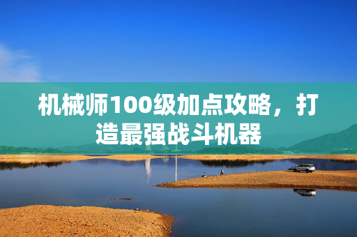机械师100级加点攻略,打造最强战斗机器 机械师100级加点攻略,打造最强战斗机器