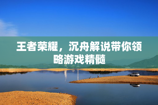 王者荣耀，沉舟解说带你领略游戏精髓