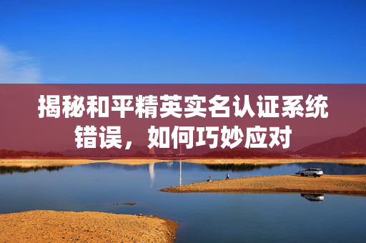 揭秘和平精英实名认证系统错误，如何巧妙应对