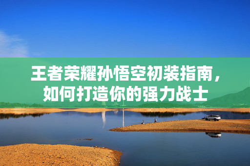 王者荣耀孙悟空初装指南，如何打造你的强力战士