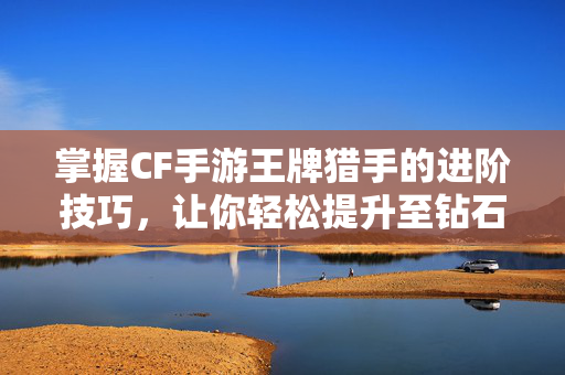 掌握CF手游王牌猎手的进阶技巧，让你轻松提升至钻石段位