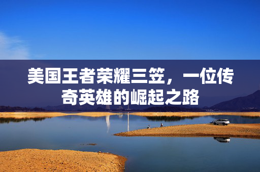 美国王者荣耀三笠，一位传奇英雄的崛起之路