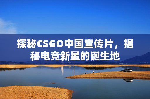 探秘CSGO中国宣传片，揭秘电竞新星的诞生地