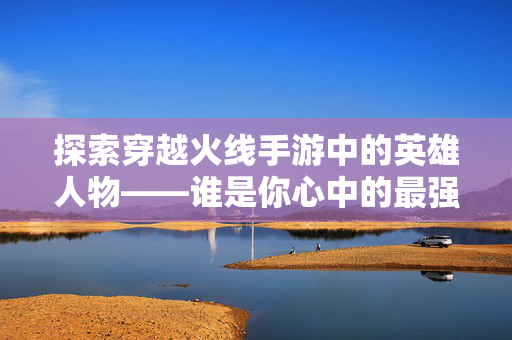 探索穿越火线手游中的英雄人物——谁是你心中的最强战士？