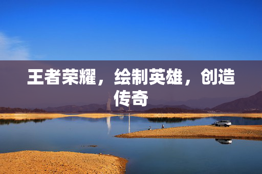 王者荣耀，绘制英雄，创造传奇