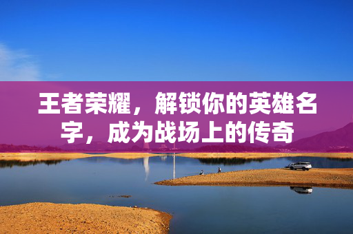 王者荣耀，解锁你的英雄名字，成为战场上的传奇
