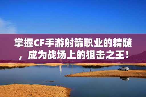 掌握CF手游射箭职业的精髓，成为战场上的狙击之王！