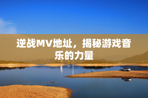 逆战MV地址，揭秘游戏音乐的力量