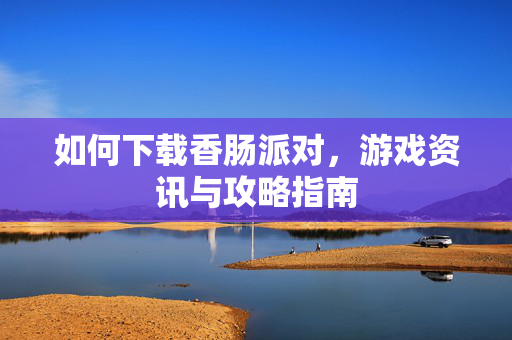 如何下载香肠派对,游戏资讯与攻略指南 如何下载香肠派对,游戏资讯与攻略指南