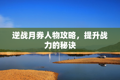 逆战月券人物攻略，提升战力的秘诀