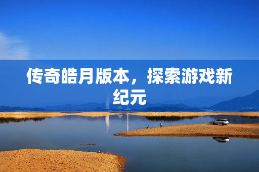 传奇皓月版本,探索游戏新纪元 传奇皓月版本,探索游戏新纪元