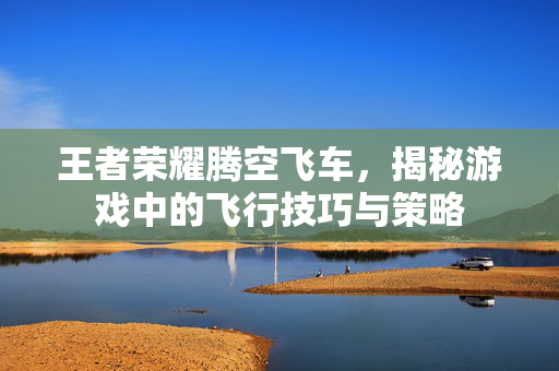 王者荣耀腾空飞车，揭秘游戏中的飞行技巧与策略